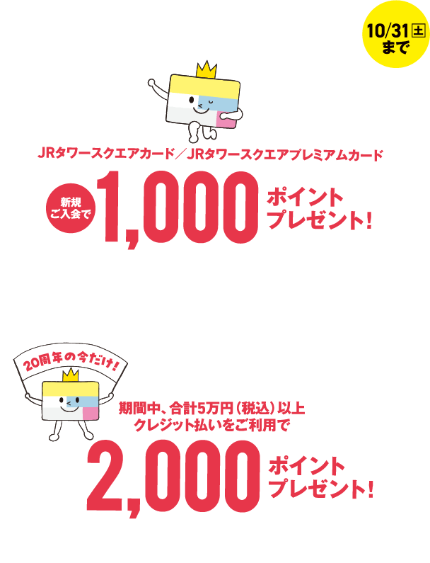 20周年の今が入りどき！10月31日（土）まで JRタワースクエアカード／JRタワースクエアプレミアムカード新規ご入会で1,000ポイントプレゼント！+20周年の今だけ！期間中、合計5万円（税込）以上クレジット払いをご利用で2,000ポイントプレゼント！ 詳しくはこちら